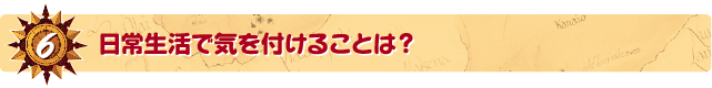 6．日常生活で気を付けることは？